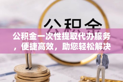 北辰公积金一次性提取代办服务，便捷高效，助您轻松解决资金难题