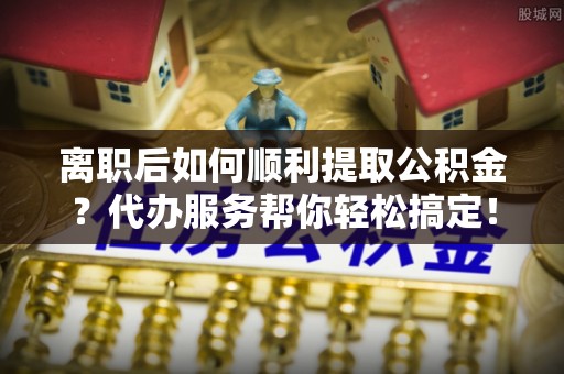 北辰离职后如何顺利提取公积金？代办服务帮你轻松搞定！