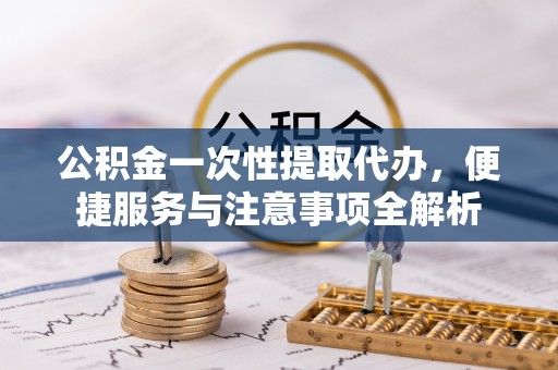 北辰公积金一次性提取代办，便捷服务与注意事项全解析