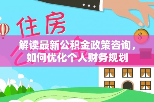 北辰解读最新公积金政策咨询，如何优化个人财务规划