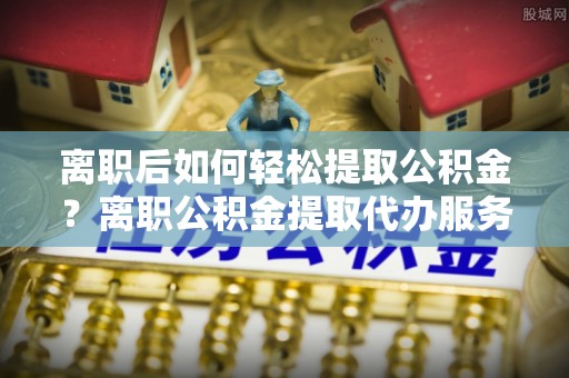北辰离职后如何轻松提取公积金？离职公积金提取代办服务详解