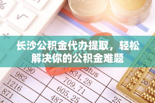 北辰长沙公积金代办提取，轻松解决你的公积金难题