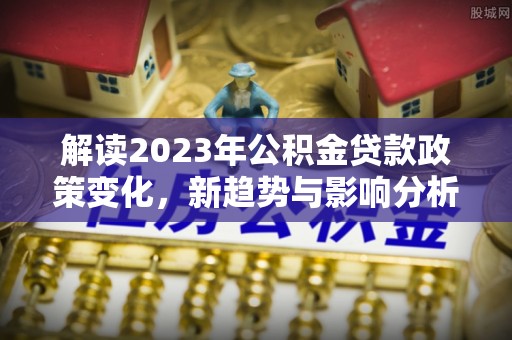 北辰解读2023年公积金贷款政策变化，新趋势与影响分析
