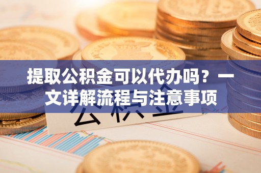 北辰提取公积金可以代办吗？一文详解流程与注意事项