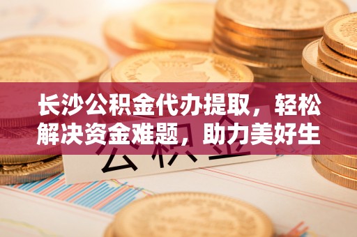 北辰长沙公积金代办提取，轻松解决资金难题，助力美好生活