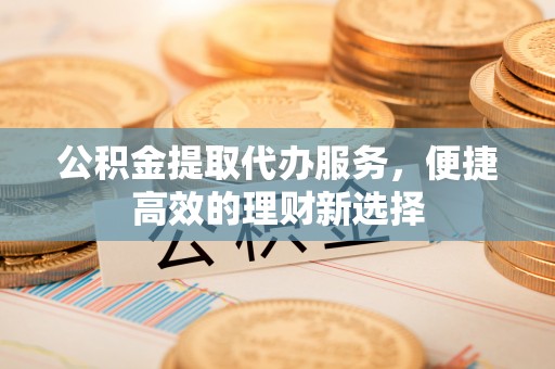 北辰公积金提取代办服务，便捷高效的理财新选择