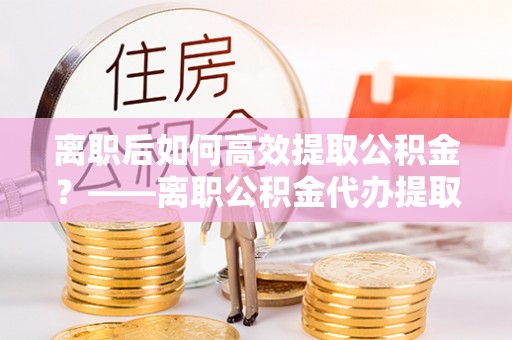 北辰离职后如何高效提取公积金？——离职公积金代办提取全流程解析