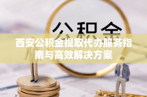 北辰西安公积金提取代办服务指南与高效解决方案