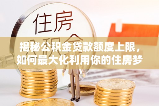 北辰揭秘公积金贷款额度上限，如何最大化利用你的住房梦想资金？