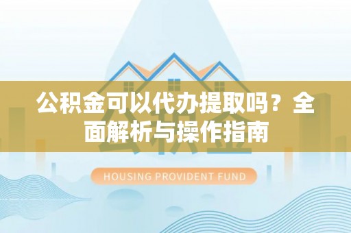 北辰公积金可以代办提取吗？全面解析与操作指南