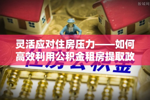 北辰灵活应对住房压力——如何高效利用公积金租房提取政策