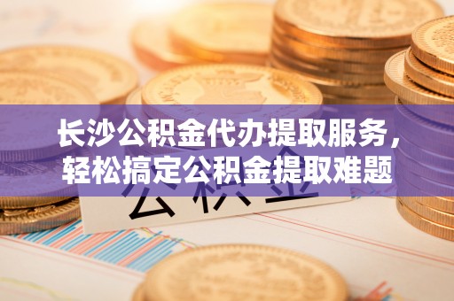 北辰长沙公积金代办提取服务，轻松搞定公积金提取难题