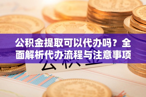 北辰公积金提取可以代办吗？全面解析代办流程与注意事项